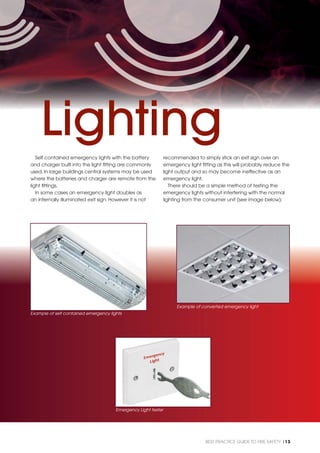 BEST PRACTICE GUIDE TO FIRE SAFETY |13
Self contained emergency lights with the battery
and charger built into the light ﬁtting are commonly
used. In large buildings central systems may be used
where the batteries and charger are remote from the
light ﬁttings.
In some cases an emergency light doubles as
an internally illuminated exit sign. However it is not
recommended to simply stick an exit sign over an
emergency light ﬁtting as this will probably reduce the
light output and so may become ineffective as an
emergency light.
There should be a simple method of testing the
emergency lights without interfering with the normal
lighting from the consumer unit (see image below):
Example of self contained emergency lights
Example of converted emergency light
Lighting
Emergency Light tester
 