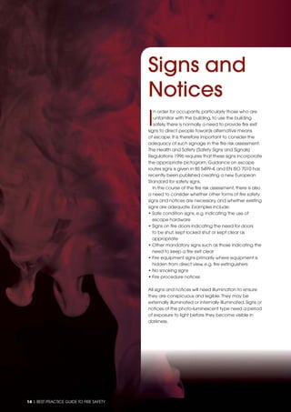 14 | BEST PRACTICE GUIDE TO FIRE SAFETY
I
n order for occupants, particularly those who are
unfamiliar with the building, to use the building
safely, there is normally a need to provide ﬁre exit
signs to direct people towards alternative means
of escape. It is therefore important to consider the
adequacy of such signage in the ﬁre risk assessment.
The Health and Safety (Safety Signs and Signals)
Regulations 1996 requires that these signs incorporate
the appropriate pictogram. Guidance on escape
routes signs is given in BS 5499-4, and EN ISO 7010 has
recently been published creating a new European
Standard for safety signs.
In the course of the ﬁre risk assessment, there is also
a need to consider whether other forms of ﬁre safety
signs and notices are necessary, and whether existing
signs are adequate. Examples include:
• Safe condition signs, e.g. indicating the use of
escape hardware
• Signs on ﬁre doors indicating the need for doors
to be shut, kept locked shut or kept clear as
appropriate
• Other mandatory signs such as those indicating the
need to keep a ﬁre exit clear
• Fire equipment signs primarily where equipment is
hidden from direct view, e.g. ﬁre extinguishers
• No smoking signs
• Fire procedure notices
All signs and notices will need illumination to ensure
they are conspicuous and legible.They may be
externally illuminated or internally illuminated. Signs or
notices of the photo-luminescent type need a period
of exposure to light before they become visible in
darkness.
Signs and
Notices
 