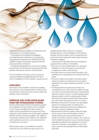 18 | BEST PRACTICE GUIDE TO FIRE SAFETY
equipment should be installed, commissioned and
maintained by a competent person.
It is strongly recommended that installation,
commissioning and maintenance of portable ﬁre
extinguishers be carried out by a BAFE SP101/ST104
certiﬁed company.This provides assurance that the
service provider is competent.
Portable ﬁre extinguishers form only part of building
ﬁre protection,and it should not be assumed that their
provision removes the need for other protection.
For more details on the types,use and colours of
various portable ﬁre extinguishers see Fact File 11
which is available on the FIA website: www.ﬁa.uk.com.
HOSE REELS
Hose reels can be installed in all types of building,
from factories and storage facilities to ofﬁces, shops
and transport centres as well as schools, healthcare
facilities, hotels, and prisons.
SPRINKLER AND OTHER WATER-BASED
FIXED FIRE EXTINGUISHING SYSTEMS
Several water-based ﬁxed ﬁre extinguishing systems
are available and these systems can be installed
in many types of building.The type and size of
system and the requirement for pumps and other
equipment will be determined by the system designer.
Sprinkler systems should be installed to EN 12845 by
companies certiﬁed to either FIRAS or LPS 1048 third
party certiﬁcation schemes, which will prove their
competence in this area.
Most sprinkler systems are installed for property
protection but very often they play a part in an
engineered ﬁre safety solution for a building.
Sprinkler systems can be installed in many types of
building.The size of system and the requirement for
pumps and other equipment will be determined by
the system designer.
Several types of sprinkler system are available to
suppress ﬁres in ordinary combustibles:
• The most common sprinkler system is a wet pipe
installation in which the system is permanently
charged with water under pressure.
• Dry pipe systems are used where the system may
experience low temperatures that would freeze the
water.
• Pre-action systems are similar to dry pipe systems
where the system is maintained dry and water is
allowed into the system following activation of a ﬁre
detector.
• In deluge systems the pipework is empty and
unpressurised, and in this case the nozzles are open
(i.e. without heat sensitive elements).A separate ﬁre
detection system is used to activate deluge valves,
allowing water to enter the piping system.Water
ﬂows from all nozzles simultaneously.These systems
are used where rapid spread of ﬁre is a concern.
• Waterspray ﬁre protection systems are specialised
versions of a deluge system; the piping and
discharge nozzle spray patterns are designed to
protect a uniquely conﬁgured hazard.
• Watermist ﬁre protection systems utilise the large
surface area of very small droplets of water to
rapidly absorb heat by generating steam. In
addition, the steam reduces oxygen in the vicinity of
the ﬁre.Watermist systems may use nozzles with glass
bulbs (like sprinklers) for ﬁre suppression of limited
amounts of ordinary combustibles, or may have
open nozzles for ﬁre extinguishment of ﬂammable
liquid ﬁres.
 
