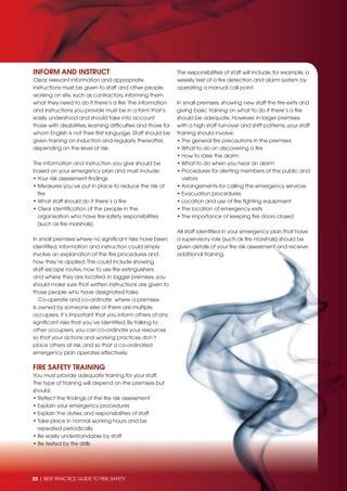 22 | BEST PRACTICE GUIDE TO FIRE SAFETY22 | BEST PRACTICE GUIDE TO FIRE SAFETY
INFORM AND INSTRUCT
Clear, relevant information and appropriate
instructions must be given to staff and other people
working on site, such as contractors, informing them
what they need to do if there’s a ﬁre.The information
and instructions you provide must be in a form that’s
easily understood and should take into account
those with disabilities, learning difﬁculties and those for
whom English is not their ﬁrst language. Staff should be
given training on induction and regularly thereafter,
depending on the level of risk.
The information and instruction you give should be
based on your emergency plan and must include:
• Your risk assessment ﬁndings
• Measures you’ve put in place to reduce the risk of
ﬁre
• What staff should do if there’s a ﬁre
• Clear identiﬁcation of the people in the
organisation who have ﬁre safety responsibilities
(such as ﬁre marshals)
In small premises where no signiﬁcant risks have been
identiﬁed, information and instruction could simply
involve an explanation of the ﬁre procedures and
how they’re applied.This could include showing
staff escape routes, how to use ﬁre extinguishers
and where they are located. In bigger premises, you
should make sure that written instructions are given to
those people who have designated tasks.
Co-operate and co-ordinate: where a premises
is owned by someone else or there are multiple
occupiers, it’s important that you inform others of any
signiﬁcant risks that you’ve identiﬁed. By talking to
other occupiers, you can co-ordinate your resources
so that your actions and working practices don’t
place others at risk, and so that a co-ordinated
emergency plan operates effectively.
FIRE SAFETY TRAINING
You must provide adequate training for your staff.
The type of training will depend on the premises but
should:
• Reﬂect the ﬁndings of the ﬁre risk assessment
• Explain your emergency procedures
• Explain the duties and responsibilities of staff
• Take place in normal working hours and be
repeated periodically
• Be easily understandable by staff
• Be tested by ﬁre drills
The responsibilities of staff will include, for example, a
weekly test of a ﬁre detection and alarm system by
operating a manual call point.
In small premises, showing new staff the ﬁre exits and
giving basic training on what to do if there’s a ﬁre
should be adequate. However, in larger premises
with a high staff turnover and shift patterns, your staff
training should involve:
• The general ﬁre precautions in the premises
• What to do on discovering a ﬁre
• How to raise the alarm
• What to do when you hear an alarm
• Procedures for alerting members of the public and
visitors
• Arrangements for calling the emergency services
• Evacuation procedures
• Location and use of ﬁre ﬁghting equipment
• The location of emergency exits
• The importance of keeping ﬁre doors closed
All staff identiﬁed in your emergency plan that have
a supervisory role (such as ﬁre marshals) should be
given details of your ﬁre risk assessment and receive
additional training.
 