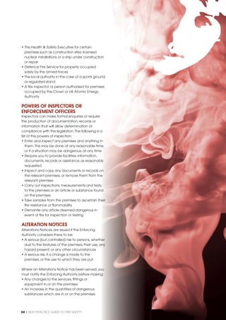 24 | BEST PRACTICE GUIDE TO FIRE SAFETY
• The Health & Safety Executive for certain
premises such as construction sites, licensed
nuclear installations or a ship under construction
or repair
• Defence Fire Service for property occupied
solely by the armed forces
• The local authority in the case of a sports ground
or regulated stand
• A ﬁre inspector or person authorised for premises
occupied by the Crown or UK Atomic Energy
Authority
POWERS OF INSPECTORS OR
ENFORCEMENT OFFICERS
Inspectors can make formal enquiries or require
the production of documentation, records or
information that will allow determination of
compliance with the legislation.The following is a
list of the powers of inspection:
• Enter and inspect any premises and anything in
them.This may be done at any reasonable time,
or if a situation may be dangerous, at any time
• Require you to provide facilities, information,
documents, records or assistance as reasonably
requested
• Inspect and copy any documents or records on
the relevant premises, or remove them from the
relevant premises
• Carry out inspections, measurements and tests,
to the premises or an article or substance found
on the premises
• Take samples from the premises to ascertain their
ﬁre resistance or ﬂammability
• Dismantle any article deemed dangerous in
event of ﬁre for inspection or testing
ALTERATION NOTICES
Alterations Notices are issued if the Enforcing
Authority considers there to be:
• A serious (but controlled) risk to persons, whether
due to the features of the premises, their use, any
hazard present, or any other circumstances
• A serious risk, if a change is made to the
premises, or the use to which they are put
Where an Alterations Notice has been served, you
must notify the Enforcing Authority before making:
• Any changes to the services, ﬁttings or
equipment in or on the premises
• An increase in the quantities of dangerous
substances which are in or on the premises
 
