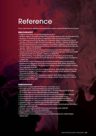 BEST PRACTICE GUIDE TO FIRE SAFETY |27
BIBLIOGRAPHY
• England and Wales: The Building Regulations 2010
• Northern Ireland: The Building Regulations (Northern Ireland) 2000 (as amended 2010)
• Scotland: The Building (Scotland) Regulations 2004, (as amended 2010)
• LPS 1048 Requirements for the Approval of Sprinkler System Contractors in the UK
and Eire: LPCB (part of BRE Global) Bucknalls Lane, Garston, Watford, UK WD25 9XX
• LPS 1204 Requirements for Firms Engaged in the Design, Installation, Commissioning
and Servicing of Gas Extinguishing Systems: LPCB (part of BRE Global) Bucknalls Lane,
Garston, Watford, UK WD25 9XX
• LPS 1223 - Requirements and Testing Procedures for the LPCB Certiﬁcation and
Listing of Fixed Fire Extinguishing Systems for Catering Equipment: LPCB (part of BRE
Global) Bucknalls Lane, Garston, Watford, UK WD25 9XX
• UL 300 Fire Testing of Fire Extinguishing Systems for Protection of Commercial
Cooking Equipment, Underwrites Laboratories Inc, 333 Pﬁngsten Road, Northbrook,
IL 60062 USA
• SP101/ST104 Contract Maintenance of Portable Fire Extinguishers incorporating
Registered Fire Extiguisher Service Technicians Scheme: BAFE (British Approvals for
Fire Equipment), Bridges 2, The Fire Service College, London Road, Moreton in Marsh,
Gloucestershire GL56 0RH
• SP203-1 Fire Detection and Alarm Systems Scheme: BAFE (British Approvals for Fire
Equipment), Bridges 2, The Fire Service College, London Road, Moreton in Marsh,
Gloucestershire GL56 0RH
• SP203-3 Fixed Gaseous Fire Suppression Systems: BAFE (British Approvals for Fire
Equipment), Bridges 2, The Fire Service College, London Road, Moreton in Marsh,
Gloucestershire GL56 0RH
WEBOGRAPHY
• Association for Specialist Fire Protection: www.asfp.org.uk
• BusinessLink.gov: www.businesslink.gov.uk/bdotg/action/
detail?itemId=1073793916&r.i=1073793914&r.l1=1073858799&r.l2=1081627247&r.
l3=1074253164&r.s=sc&r.t=RESOURCES&type=RESOURCES
• Communities.gov.uk: www.communities.gov.uk/documents/ﬁre/pdf/151543.pdf
• Communities.gov.uk: www.communities.gov.uk/ﬁre/nationalframework/
• Communities.gov.uk: www.communities.gov.uk/ﬁre/ﬁresafety/ﬁresafetylaw/
• Communities.gov.uk: www.communities.gov.uk/publications/ﬁre/ﬁresafetyrisk4
• Legislation.org: www.legislation.gov.uk/asp/2005/5/part/3
• Manchester FRS: www.manchesterﬁre.gov.uk/ﬁre_safety_advice/business_ﬁre_safety/
legislation_explained.aspx
• NI Direct: www.healthandsafetyworksni.gov.uk/managing_ﬁre_safety#f1
• Northern Ireland FRS: www.nifrs.org/ﬁresafe/
• Passive Fire Protection Federation: www.pfpf.org
• Southwales-ﬁre: www.southwales-ﬁre.gov.uk/English/business_ﬁre_safety/Pages/
default.aspx
Reference
This is a list of all the websites and publications used to create this Best Practice Guide
 