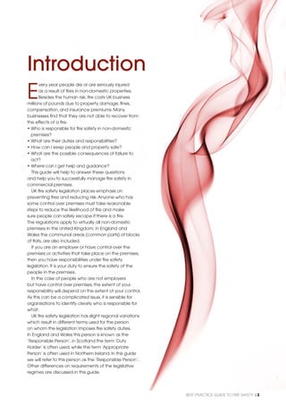 BEST PRACTICE GUIDE TO FIRE SAFETY |3
Introduction
E
very year people die or are seriously injured
as a result of ﬁres in non-domestic properties.
Besides the human risk, ﬁre costs UK business
millions of pounds due to property damage, ﬁnes,
compensation, and insurance premiums. Many
businesses ﬁnd that they are not able to recover from
the effects of a ﬁre.
• Who is responsible for ﬁre safety in non-domestic
premises?
• What are their duties and responsibilities?
• How can I keep people and property safe?
• What are the possible consequences of failure to
act?
• Where can I get help and guidance?
This guide will help to answer these questions
and help you to successfully manage ﬁre safety in
commercial premises.
UK ﬁre safety legislation places emphasis on
preventing ﬁres and reducing risk.Anyone who has
some control over premises must take reasonable
steps to reduce the likelihood of ﬁre and make
sure people can safely escape if there is a ﬁre.
The regulations apply to virtually all non-domestic
premises in the United Kingdom; in England and
Wales the communal areas (common parts) of blocks
of ﬂats, are also included.
If you are an employer or have control over the
premises or activities that take place on the premises,
then you have responsibilities under ﬁre safety
legislation. It is your duty to ensure the safety of the
people in the premises.
In the case of people who are not employers
but have control over premises, the extent of your
responsibility will depend on the extent of your control.
As this can be a complicated issue, it is sensible for
organisations to identify clearly who is responsible for
what.
UK ﬁre safety legislation has slight regional variations
which result in different terms used for the person
on whom the legislation imposes ﬁre safety duties.
In England and Wales this person is known as the
‘Responsible Person’, in Scotland the term ‘Duty
Holder’ is often used, while the term ‘Appropriate
Person’ is often used in Northern Ireland. In this guide
we will refer to this person as the ‘Responsible Person’.
Other differences on requirements of the legislative
regimes are discussed in this guide.
 