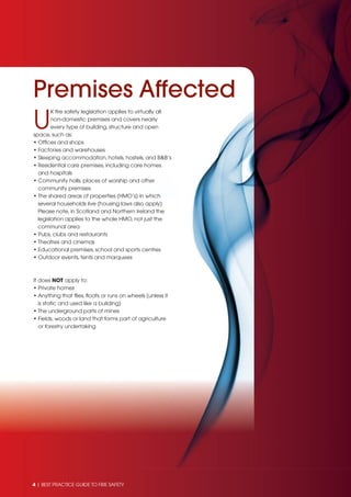 4 | BEST PRACTICE GUIDE TO FIRE SAFETY
U
K ﬁre safety legislation applies to virtually all
non-domestic premises and covers nearly
every type of building, structure and open
space, such as:
• Ofﬁces and shops
• Factories and warehouses
• Sleeping accommodation, hotels, hostels, and B&B’s
• Residential care premises, including care homes
and hospitals
• Community halls, places of worship and other
community premises
• The shared areas of properties (HMO’s) in which
several households live (housing laws also apply)
Please note, in Scotland and Northern Ireland the
legislation applies to the whole HMO, not just the
communal area
• Pubs, clubs and restaurants
• Theatres and cinemas
• Educational premises, school and sports centres
• Outdoor events, tents and marquees
It does NOT apply to:
• Private homes
• Anything that ﬂies, ﬂoats or runs on wheels (unless it
is static and used like a building)
• The underground parts of mines
• Fields, woods or land that forms part of agriculture
or forestry undertaking
Premises Affected
 