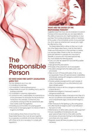 BEST PRACTICE GUIDE TO FIRE SAFETY |5
The
Responsible
Person
SO WHO DOES FIRE SAFETY LEGISLATION
APPLY TO?
The law applies to you if you are:
• Controlling the premises
• An employer or self-employed person
• Responsible for a part of a dwelling that is used for
business purposes
• A charitable or voluntary organisation
• A contractor with a responsibility for maintenance
of any premisesor, for example, the ﬁre protection
measures in the premises. Contractors and
consultants carrying out ﬁre risk assessments also
have duties under the legislation
• Providing accommodation for paying guests
• The owner or managing agent of a block of ﬂats in
England and Wales
In any building where there is more than one
Responsible Person, they must all work together
to co-operate, co-ordinate and share information
with others as far as is necessary to comply with
regulations.
WHAT ARE THE DUTIES OF THE
RESPONSIBLE PERSON?
Legislation says that,if you are an employer or a person
having control over premises,you are responsible for
the safety of everyone who might lawfully be on your
premises.This includes employees,visitors or members
of the public in the immediate vicinity of your premises
(i.e.at an open-air entertainment venue) who might
be affected by a ﬁre.
The Responsible Person,either on their own or with
any other Responsible Person,must do their best to
make sure that everyone on the premises,or nearby,
can escape safely if there is a ﬁre.You should pay
particular attention to people who may have a
disability or anyone who may need special help.
You must address the following issues:
• Carry out a ﬁre risk assessment and identify possible
hazards and risks
• Take general ﬁre precautions
• Principles of ﬁre prevention are to be applied
• Fire safety arrangements,ﬁre safety policy and
procedures
• Take account of those particularly at risk,i.e.very
young people; those with special needs or disabilities;
and people working with dangerous substances such
as ﬂammable liquids
• Provide suitable arrangements to warn people of
a ﬁre in the building such as,a Fire Detection and
Alarm (FD&A) system
• Eliminate or reduce risk from dangerous substances
(chemicals etc.)
• Additional emergency measures in respect of
dangerous substances
• Provide adequate means of escape in the case of a
ﬁre such as sufﬁcient and suitable ﬁre exits; ﬁre doors
and compartments; signs,notices and emergency
lighting
• Take measures for ﬁre ﬁghting e.g.ﬁre extinguishers
• An effective ﬁre emergency plan to be followed in
the event of a ﬁre
• Maintenance of all ﬁre safety systems and equipment
• Ensure capabilities of employees who are
given special tasks in terms of ﬁre safety and ﬁre
procedures,and provide training to all employees
and others who may need it
• Regularly review all these processes and amend if
necessary
 