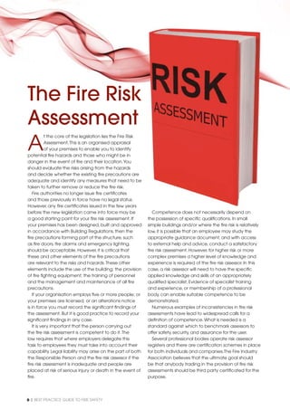 6 | BEST PRACTICE GUIDE TO FIRE SAFETY
A
t the core of the legislation lies the Fire Risk
Assessment.This is an organised appraisal
of your premises to enable you to identify
potential ﬁre hazards and those who might be in
danger in the event of ﬁre and their location.You
should evaluate the risks arising from the hazards
and decide whether the existing ﬁre precautions are
adequate and identify any measures that need to be
taken to further remove or reduce the ﬁre risk.
Fire authorities no longer issue ﬁre certiﬁcates
and those previously in force have no legal status.
However, any ﬁre certiﬁcates issued in the few years
before the new legislation came into force may be
a good starting point for your ﬁre risk assessment. If
your premises has been designed, built and approved
in accordance with Building Regulations, then the
ﬁre precautions forming part of the structure, such
as ﬁre doors, ﬁre alarms and emergency lighting,
should be acceptable. However, it is critical that
these and other elements of the ﬁre precautions
are relevant to the risks and hazards.These other
elements include the use of the building; the provision
of ﬁre ﬁghting equipment; the training of personnel
and the management and maintenance of all ﬁre
precautions.
If your organisation employs ﬁve or more people; or
your premises are licensed; or an alterations notice
is in force you must record the signiﬁcant ﬁndings of
the assessment. But it is good practice to record your
signiﬁcant ﬁndings in any case.
It is very important that the person carrying out
the ﬁre risk assessment is competent to do it.The
law requires that where employers delegate this
task to employees they must take into account their
capability. Legal liability may arise on the part of both
the Responsible Person and the ﬁre risk assessor if the
ﬁre risk assessment is inadequate and people are
placed at risk of serious injury or death in the event of
ﬁre.
The Fire Risk
Assessment
k
are
to be
s.
ars
be
If
oved
Competence does not necessarily depend on
the possession of speciﬁc qualiﬁcations. In small
simple buildings and/or where the ﬁre risk is relatively
low, it is possible that an employee may study the
appropriate guidance document, and with access
to external help and advice, conduct a satisfactory
ﬁre risk assessment. However, for higher risk or more
complex premises a higher level of knowledge and
experience is required of the ﬁre risk assessor. In this
case, a risk assessor will need to have the speciﬁc
applied knowledge and skills of an appropriately
qualiﬁed specialist. Evidence of specialist training
and experience, or membership of a professional
body, can enable suitable competence to be
demonstrated.
Numerous examples of inconsistencies in ﬁre risk
assessments have lead to widespread calls for a
deﬁnition of competence.What is needed is a
standard against which to benchmark assessors to
offer safety, security, and assurance for the user.
Several professional bodies operate risk assessor
registers and there are certiﬁcation schemes in place
for both individuals and companies.The Fire Industry
Association believes that the ultimate goal should
be that anybody trading in the provision of ﬁre risk
assessments should be third party certiﬁcated for the
purpose.
 