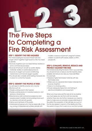 BEST PRACTICE GUIDE TO FIRE SAFETY |7
STEP 1: IDENTIFY THE FIRE HAZARDS
This means looking for sources of heat, fuel and
oxygen which together might lead to a ﬁre.You need
to identify:
• Sources of ignition such as naked ﬂames, heaters or
some commercial processes
• Sources of fuel such as built up waste, display
materials, textiles or overstocked products
• Sources of oxygen such as air conditioning,
medicinal or commercial oxygen supplies
• You should also consider what existing measures are
in place to control the hazards
STEP 2: IDENTIFY THE PEOPLE AT RISK
You will need to identify anyone who may be
affected, such as:
• People working near to ﬁre hazards
• People working alone or in isolated areas (i.e. roof
spaces or storerooms)
• Maintenance staff, contractors, passers-by and
people present outside normal working hours such
as, cleaners and security guards
• Visitors and members of the public
• Individuals and groups who may be especially at risk,
e.g.young or inexperienced workers,people with
mobility or sensory impairment,pregnant workers,
children or parents with babies,elderly or inﬁrm
people etc.
STEP 3: EVALUATE, REMOVE, REDUCE AND
PROTECT AGAINST FIRE RISK
This involves evaluating the level of risk in your premises.
You should remove or reduce any ﬁre hazards where
possible and reduce any risks you have identiﬁed.
For example:
• Replace highly ﬂammable materials with less
ﬂammable ones
• Make sure you separate ﬂammable materials from
sources of ignition
• Have a no smoking policy
• Ensure adequate inspection and testing of
electrical installations and equipment
When you have reduced the risks as far as possible,
you must assess any risk that is left and decide
whether there are any further measures you need to
take to make sure you provide a reasonable level of
ﬁre safety.The evaluation of risk will take account of
the ﬁre risk assessor’s opinion of the likelihood of ﬁre,
the extent of injury that could occur and the number
The Five Steps
to Completing a
Fire Risk Assessment
 