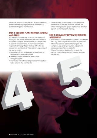 8 | BEST PRACTICE GUIDE TO FIRE SAFETY
of people who could be affected.All equipment and
systems required by legislation must be subject to
suitable testing and maintenance.
STEP 4: RECORD, PLAN, INSTRUCT, INFORM
AND TRAIN
It is always good practice to record the signiﬁcant
ﬁndings of the ﬁre risk assessment, the steps that you
have already taken and those that you plan to take
in order to reduce the risk. In many cases the law
requires that the signiﬁcant ﬁndings of the ﬁre risk
assessment and details of those persons especially at
risk are recorded.
• Record signiﬁcant ﬁndings and actions taken to
remove/reduce the risk from ﬁre
• Develop and implement an appropriate
emergency plan
• Inform and instruct relevant persons on the actions
to be taken in the event of ﬁre
• Deliver training to employees, particularly those
with speciﬁc duties (ﬁre marshals). See the Fire
Safety Training section (page 22) for more detail on
aspects of staff ﬁre safety training.
STEP 5: REGULARLY REVIEW THE FIRE RISK
ASSESSMENT
• Whenever you have cause to consider it is no longer
valid, e.g. after a signiﬁcant incident or "near miss"
• If there has been a signiﬁcant change in the
workplace, e.g. changes to plant, equipment,
processes, or substances used etc.
• If there has been a signiﬁcant change in the
number, character or needs of persons who use
the building
 