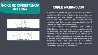índice de consistencia
interna
Algunos años antes de que Cronbach propusiera el
coeficiente alfa como indicador de la consistencia
interna de un test, Kuder y Richardson (1937)
presentaron dos fórmulas de cálculo de este
indicador, que de hecho son casos particulares de D
cuando los ítems son dicotómicos.
Estas dos fórmulas son conocidas como KR20 y
KR21. Cuando los ítems de un test son dicotómicos y
se codifican las dos alternativas de respuesta
posibles como 0 y 1, la varianza de un ítem es igual
a la proporción de ceros para la proporción de unos.
Si el test es de rendimiento y las respuestas a los
diferentes ítems son correctas o incorrectas,
habitualmente se codifica con un 1 las respuestas
correctas y con un 0 las incorrectas
kuder richardson
FÓRMULA KR 20
FÓRMULA KR 21
 