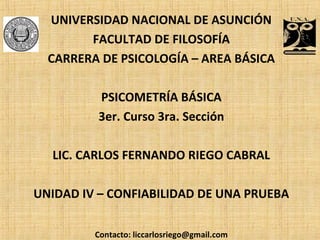 UNIVERSIDAD NACIONAL DE ASUNCIÓN
FACULTAD DE FILOSOFÍA
CARRERA DE PSICOLOGÍA – AREA BÁSICA
PSICOMETRÍA BÁSICA
3er. Curso 3ra. Sección
LIC. CARLOS FERNANDO RIEGO CABRAL
UNIDAD IV – CONFIABILIDAD DE UNA PRUEBA
Contacto: liccarlosriego@gmail.com
 