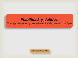 Fiabilidad y Validez:
Conceptualización y procedimientos de cálculo con Spss
Antoni Ruiz Bueno 2015
 