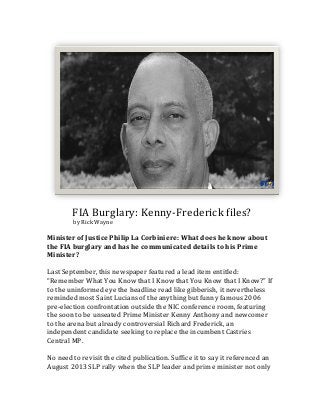  	
  	
  	
  	
  	
  	
  	
  	
  	
  FIA	
  Burglary:	
  Kenny-­‐Frederick	
  files?	
  
	
  	
  	
  	
  	
  	
  	
  	
  	
  	
  	
  	
  	
  	
  	
  	
  	
  	
  	
  by	
  Rick	
  Wayne	
  
	
  

Minister	
  of	
  Justice	
  Philip	
  La	
  Corbiniere:	
  What	
  does	
  he	
  know	
  about	
  
the	
  FIA	
  burglary	
  and	
  has	
  he	
  communicated	
  details	
  to	
  his	
  Prime	
  
Minister?	
  
	
  
Last	
  September,	
  this	
  newspaper	
  featured	
  a	
  lead	
  item	
  entitled:	
  
“Remember	
  What	
  You	
  Know	
  that	
  I	
  Know	
  that	
  You	
  Know	
  that	
  I	
  Know?”	
  If	
  
to	
  the	
  uninformed	
  eye	
  the	
  headline	
  read	
  like	
  gibberish,	
  it	
  nevertheless	
  
reminded	
  most	
  Saint	
  Lucians	
  of	
  the	
  anything	
  but	
  funny	
  famous	
  2006	
  
pre-­‐election	
  confrontation	
  outside	
  the	
  NIC	
  conference	
  room,	
  featuring	
  
the	
  soon	
  to	
  be	
  unseated	
  Prime	
  Minister	
  Kenny	
  Anthony	
  and	
  newcomer	
  
to	
  the	
  arena	
  but	
  already	
  controversial	
  Richard	
  Frederick,	
  an	
  
independent	
  candidate	
  seeking	
  to	
  replace	
  the	
  incumbent	
  Castries	
  
Central	
  MP.	
  
	
  
No	
  need	
  to	
  revisit	
  the	
  cited	
  publication.	
  Suffice	
  it	
  to	
  say	
  it	
  referenced	
  an	
  
August	
  2013	
  SLP	
  rally	
  when	
  the	
  SLP	
  leader	
  and	
  prime	
  minister	
  not	
  only	
  

 