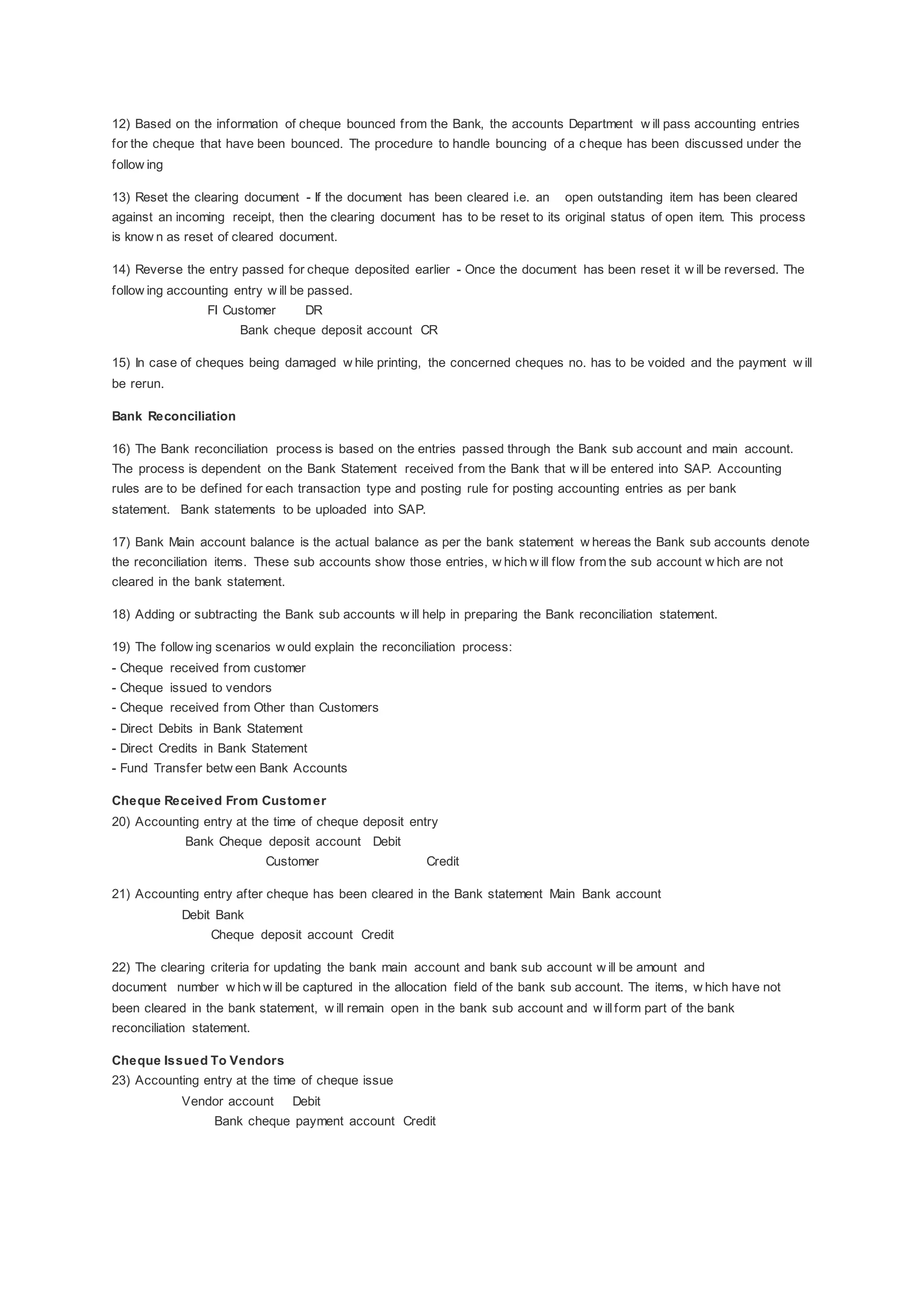 12) Based on the information of cheque bounced from the Bank, the accounts Department w ill pass accounting entries
for the cheque that have been bounced. The procedure to handle bouncing of a cheque has been discussed under the
follow ing
13) Reset the clearing document - If the document has been cleared i.e. an open outstanding item has been cleared
against an incoming receipt, then the clearing document has to be reset to its original status of open item. This process
is know n as reset of cleared document.
14) Reverse the entry passed for cheque deposited earlier - Once the document has been reset it w ill be reversed. The
follow ing accounting entry w ill be passed.
FI Customer DR
Bank cheque deposit account CR
15) In case of cheques being damaged w hile printing, the concerned cheques no. has to be voided and the payment w ill
be rerun.
Bank Reconciliation
16) The Bank reconciliation process is based on the entries passed through the Bank sub account and main account.
The process is dependent on the Bank Statement received from the Bank that w ill be entered into SAP. Accounting
rules are to be defined for each transaction type and posting rule for posting accounting entries as per bank
statement. Bank statements to be uploaded into SAP.
17) Bank Main account balance is the actual balance as per the bank statement w hereas the Bank sub accounts denote
the reconciliation items. These sub accounts show those entries, w hich w ill flow from the sub account w hich are not
cleared in the bank statement.
18) Adding or subtracting the Bank sub accounts w ill help in preparing the Bank reconciliation statement.
19) The follow ing scenarios w ould explain the reconciliation process:
- Cheque received from customer
- Cheque issued to vendors
- Cheque received from Other than Customers
- Direct Debits in Bank Statement
- Direct Credits in Bank Statement
- Fund Transfer betw een Bank Accounts
Cheque Received From Customer
20) Accounting entry at the time of cheque deposit entry
Bank Cheque deposit account Debit
Customer Credit
21) Accounting entry after cheque has been cleared in the Bank statement Main Bank account
Debit Bank
Cheque deposit account Credit
22) The clearing criteria for updating the bank main account and bank sub account w ill be amount and
document number w hich w ill be captured in the allocation field of the bank sub account. The items, w hich have not
been cleared in the bank statement, w ill remain open in the bank sub account and w illform part of the bank
reconciliation statement.
Cheque Issued To Vendors
23) Accounting entry at the time of cheque issue
Vendor account Debit
Bank cheque payment account Credit
 