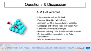 Questions & Discussion 
AIM Deliverables 
• Information Workflows for AWP 
• Example ‘Next-Gen’ Work Pack 
• Approach for BOM Consolidation / Validation 
• Landscape of Software Tools to Support AWP 
• Library of AWP Data Exchanges 
• Relevant Industry Data Standards and Initiatives 
• Contractual Recommendations for Data 
Deliverables 
• AIM Implementation Guide 
 