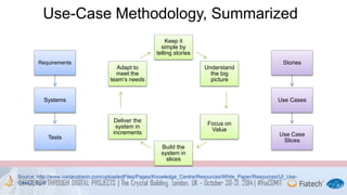 Use-Case Methodology, Summarized 
Keep it 
simple by 
telling stories 
Understand 
the big 
picture 
Focus on 
Value 
Build the 
system in 
slices 
Adapt to 
meet the 
team’s needs 
Deliver the 
system in 
increments 
Requirements 
Systems 
Tests 
Stories 
Use Cases 
Use Case 
Slices 
Source: http://www.ivarjacobson.com/uploadedFiles/Pages/Knowledge_Centre/Resources/White_Paper/Resources/IJI_Use- 
Case2_0.pdf 
 