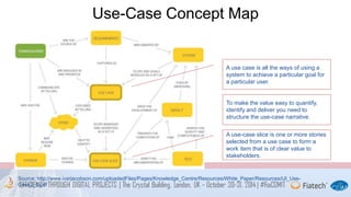 Use-Case Concept Map 
A use case is all the ways of using a 
system to achieve a particular goal for 
a particular user. 
To make the value easy to quantify, 
identify and deliver you need to 
structure the use-case narrative. 
A use-case slice is one or more stories 
selected from a use case to form a 
work item that is of clear value to 
stakeholders. 
Source: http://www.ivarjacobson.com/uploadedFiles/Pages/Knowledge_Centre/Resources/White_Paper/Resources/IJI_Use- 
Case2_0.pdf 
 
