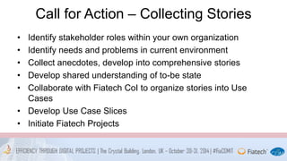 Call for Action – Collecting Stories 
• Identify stakeholder roles within your own organization 
• Identify needs and problems in current environment 
• Collect anecdotes, develop into comprehensive stories 
• Develop shared understanding of to-be state 
• Collaborate with Fiatech CoI to organize stories into Use 
Cases 
• Develop Use Case Slices 
• Initiate Fiatech Projects 
