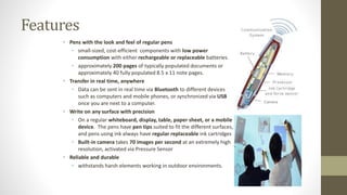 Features 
• Pens with the look and feel of regular pens 
• small-sized, cost-efficient components with low power 
consumption with either rechargeable or replaceable batteries. 
• approximately 200 pages of typically populated documents or 
approximately 40 fully populated 8.5 x 11 note pages. 
• Transfer in real time, anywhere 
• Data can be sent in real time via Bluetooth to different devices 
such as computers and mobile phones, or synchronized via USB 
once you are next to a computer. 
• Write on any surface with precision 
• On a regular whiteboard, display, table, paper sheet, or a mobile 
device. The pens have pen tips suited to fit the different surfaces, 
and pens using ink always have regular replaceable ink cartridges 
• Built-in camera takes 70 images per second at an extremely high 
resolution, activated via Pressure Sensor 
• Reliable and durable 
• withstands harsh elements working in outdoor environments. 
 