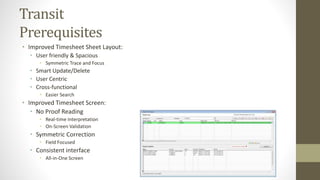 Transit 
Prerequisites 
• Improved Timesheet Sheet Layout: 
• User friendly & Spacious 
• Symmetric Trace and Focus 
• Smart Update/Delete 
• User Centric 
• Cross-functional 
• Easier Search 
• Improved Timesheet Screen: 
• No Proof Reading 
• Real-time Interpretation 
• On-Screen Validation 
• Symmetric Correction 
• Field Focused 
• Consistent interface 
• All-in-One Screen 
 