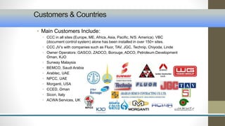Customers & Countries 
• Main Customers Include: 
• CCC in all sites (Europe, ME, Africa, Asia, Pacific, N/S. America). VBC 
(document control system) alone has been installed in over 150+ sites. 
• CCC JV’s with companies such as Fluor, TAV, JGC, Technip, Chiyoda, Linde 
• Owner Operators: GASCO, ZADCO, Borouge, ADCO, Petroleum Development 
Oman, KJO 
• Sunway Malaysia 
• BEMCO, Saudi Arabia 
• Arabtec, UAE 
• NPCC, UAE 
• Morganti, USA 
• CCED, Oman 
• Sicon, Italy 
• ACWA Services, UK 
 