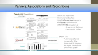 Partners, Associations and Recognitions 
PAawratnrdesr:s and Associations: 
• Technology Partners: 
• Channel Partners: 
Associations: 
• CCT is an active member in setting the ISO 
15926 Standard (Board and Technology 
Member of FIATECH) 
• Assoc. for Info and Image Management: 
Professional Member Status 
• European Network of Construction Companies 
for Research and Development – 5Di Initiative 
• International Pipeline & Offshore Contractors 
Association (IPLOCA) – Chairman of CCT is a 
Member of Novel Construction Steering 
Group, Leader of Future Trends & Innovation 
Group 
• Research Partners: 
CETI Award from Fiatech in 
2010: 
“Optimization of 
Resources for Optimum 
Construction Timing” 
Encord 5Di: 
“…the sole software 
company for fully-integrated 
5D solutions 
for digital construction 
around the globe” 
Patents (US): 
System and method for 
hybrid solid and surface 
modeling for computer-aided 
design environments 
US 8725466 B2 
 