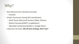 Why? 
• NUI (Natural User Interface) Concept 
• Intuitive 
• Similar Successors having NUI contribution: 
• Multi-Touch (Microsoft Surface Tablet, IPhone) 
• Motion Sensing (KINECT, LeapMotion) 
• Wearable Computing (Golden-I, Google Glass) 
• Lastly but not least, We all love writing!, Don’t we? 
 