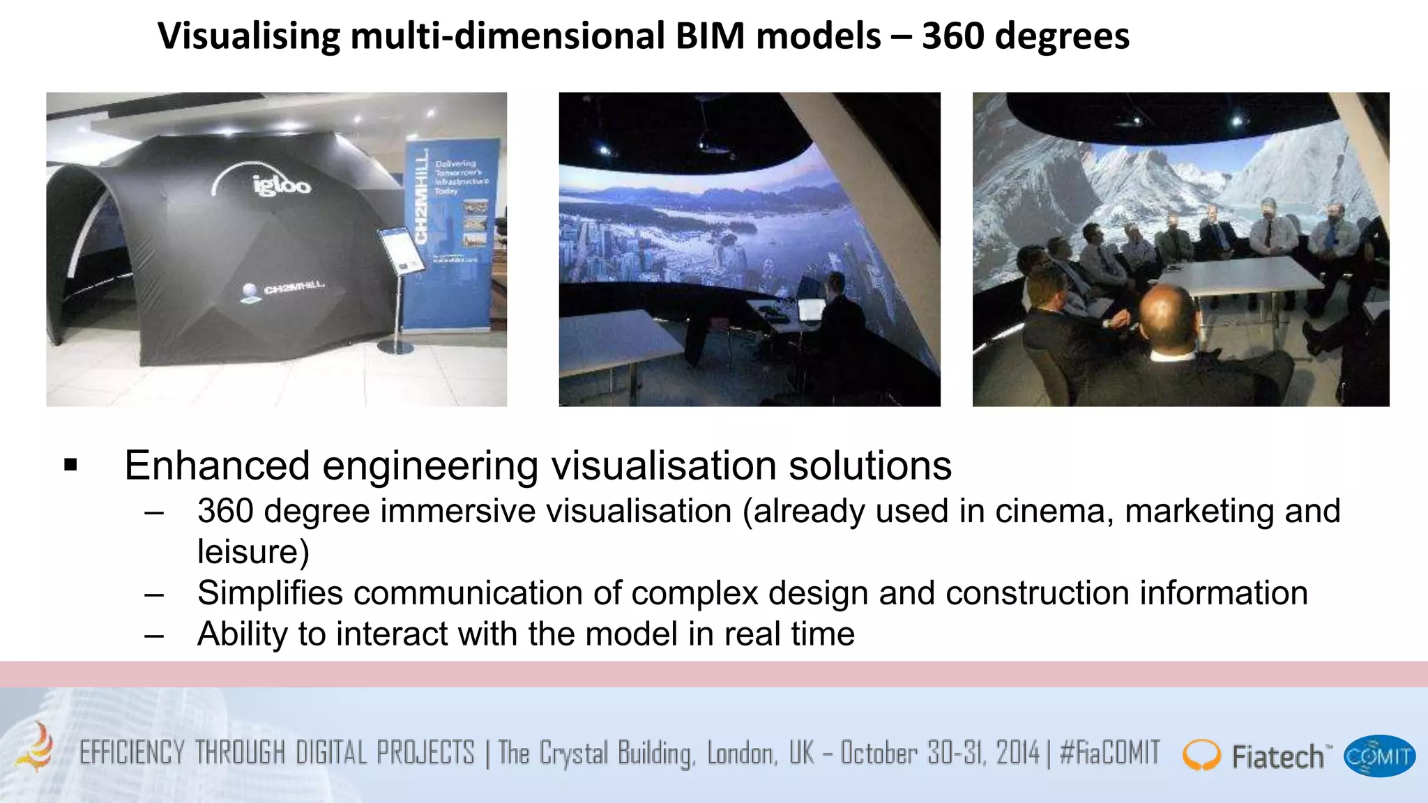 Visualising multi-dimensional BIM models – 360 degrees 
 Enhanced engineering visualisation solutions 
– 360 degree immersive visualisation (already used in cinema, marketing and 
leisure) 
– Simplifies communication of complex design and construction information 
– Ability to interact with the model in real time 
 