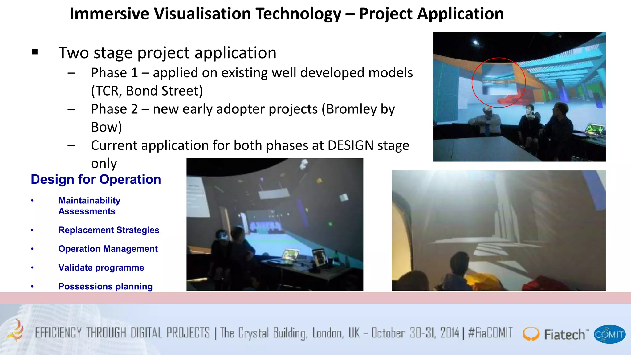 Immersive Visualisation Technology – Project Application 
 Two stage project application 
– Phase 1 – applied on existing well developed models 
(TCR, Bond Street) 
– Phase 2 – new early adopter projects (Bromley by 
Bow) 
– Current application for both phases at DESIGN stage 
only 
Design for Operation 
• Maintainability 
Assessments 
• Replacement Strategies 
• Operation Management 
• Validate programme 
• Possessions planning 
 