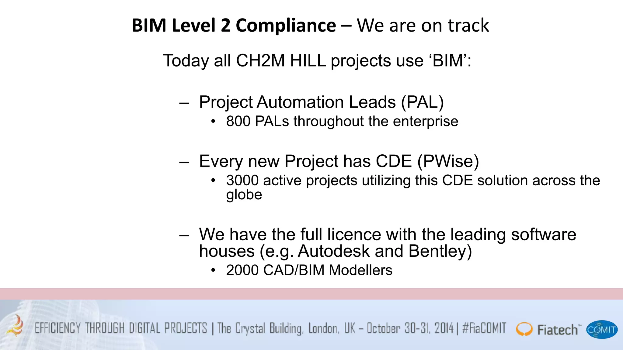 BIM Level 2 Compliance – We are on track 
Today all CH2M HILL projects use ‘BIM’: 
– Project Automation Leads (PAL) 
• 800 PALs throughout the enterprise 
– Every new Project has CDE (PWise) 
• 3000 active projects utilizing this CDE solution across the 
globe 
– We have the full licence with the leading software 
houses (e.g. Autodesk and Bentley) 
• 2000 CAD/BIM Modellers 
 