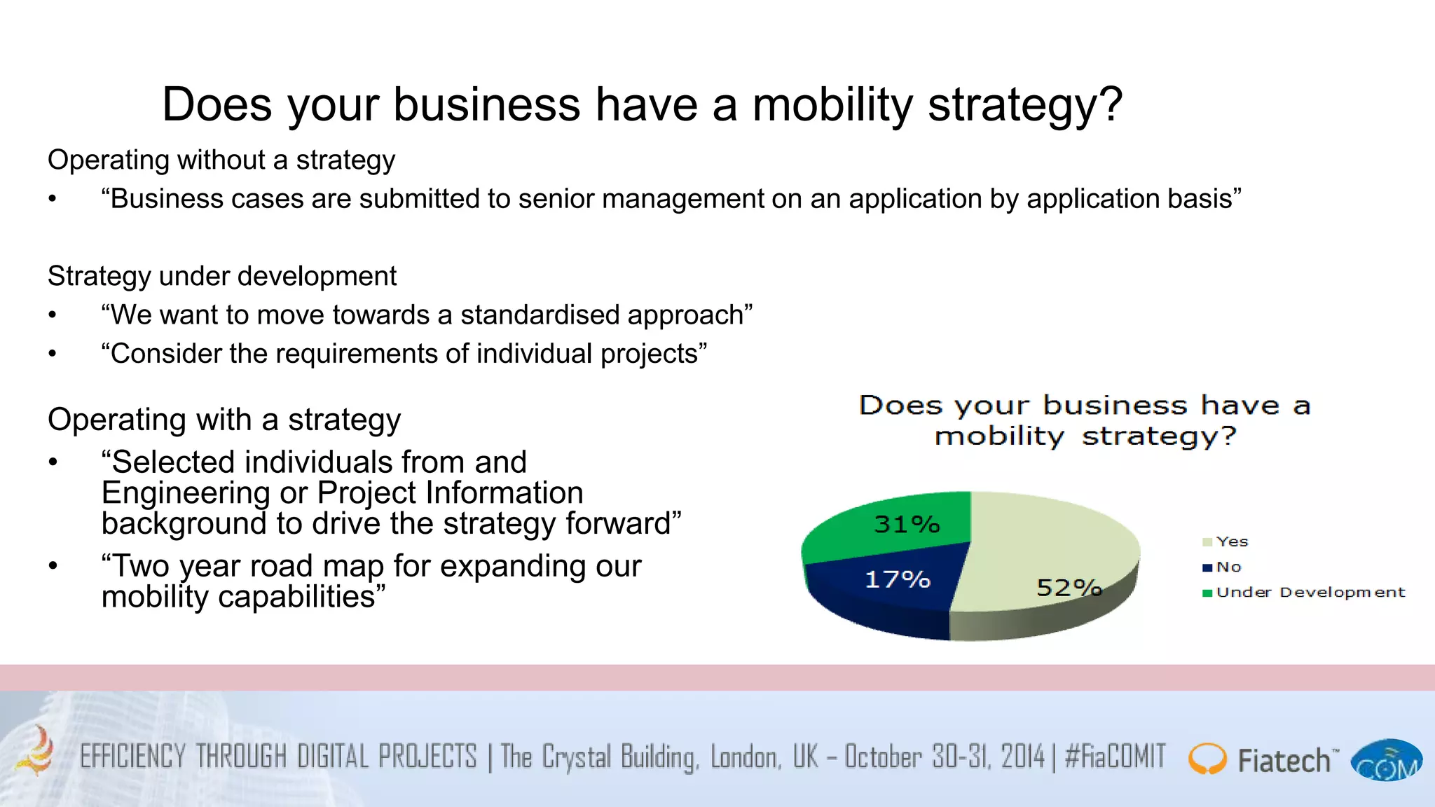 Does your business have a mobility strategy? 
Operating without a strategy 
• “Business cases are submitted to senior management on an application by application basis” 
Strategy under development 
• “We want to move towards a standardised approach” 
• “Consider the requirements of individual projects” 
Operating with a strategy 
• “Selected individuals from and 
Engineering or Project Information 
background to drive the strategy forward” 
• “Two year road map for expanding our 
mobility capabilities” 
 