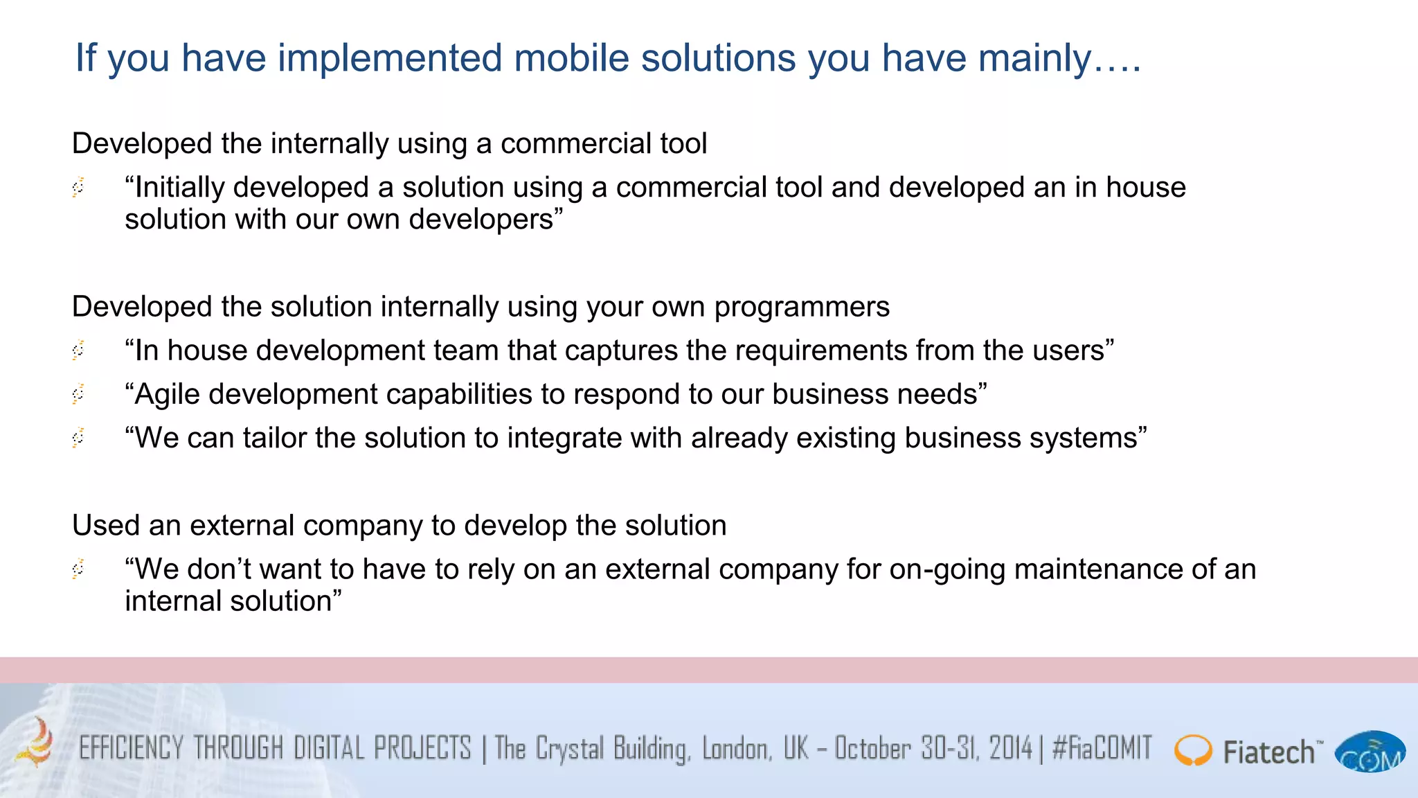 If you have implemented mobile solutions you have mainly…. 
Developed the internally using a commercial tool 
“Initially developed a solution using a commercial tool and developed an in house 
solution with our own developers” 
Developed the solution internally using your own programmers 
“In house development team that captures the requirements from the users” 
“Agile development capabilities to respond to our business needs” 
“We can tailor the solution to integrate with already existing business systems” 
Used an external company to develop the solution 
“We don’t want to have to rely on an external company for on-going maintenance of an 
internal solution” 
 