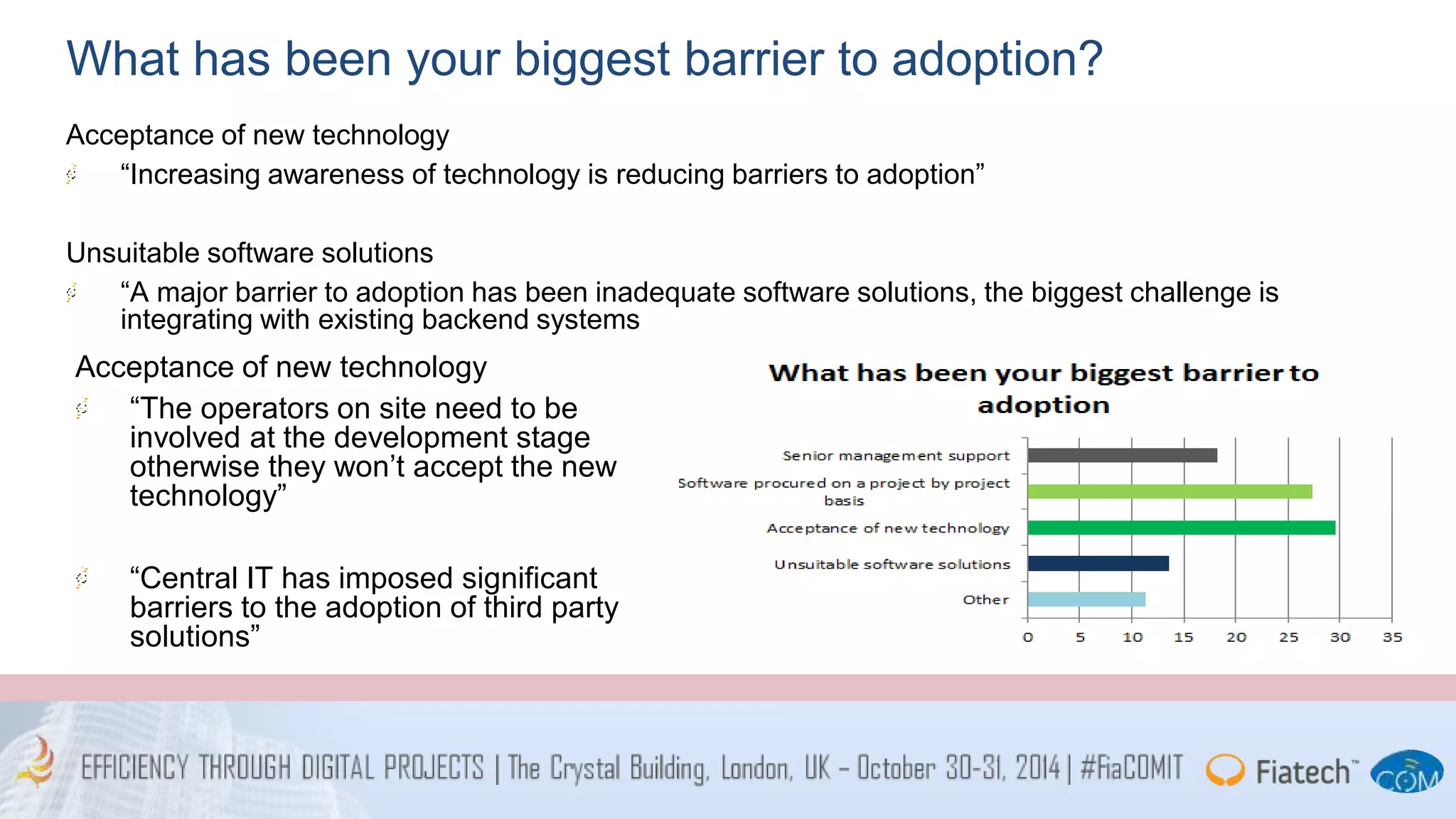 What has been your biggest barrier to adoption? 
Acceptance of new technology 
“Increasing awareness of technology is reducing barriers to adoption” 
Unsuitable software solutions 
“A major barrier to adoption has been inadequate software solutions, the biggest challenge is 
integrating with existing backend systems 
Acceptance of new technology 
“The operators on site need to be 
involved at the development stage 
otherwise they won’t accept the new 
technology” 
“Central IT has imposed significant 
barriers to the adoption of third party 
solutions” 
 