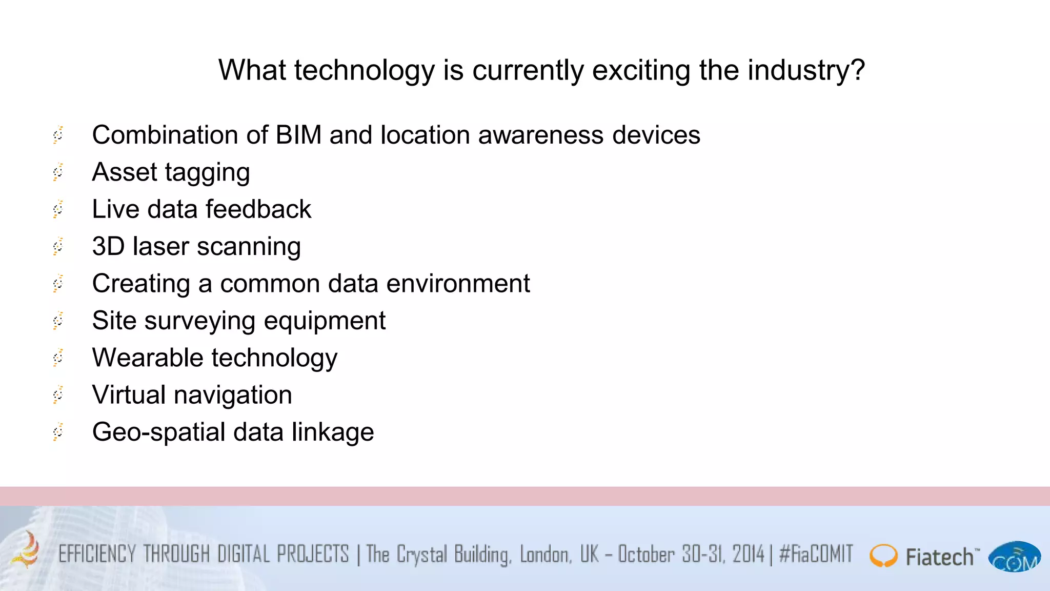 What technology is currently exciting the industry? 
Combination of BIM and location awareness devices 
Asset tagging 
Live data feedback 
3D laser scanning 
Creating a common data environment 
Site surveying equipment 
Wearable technology 
Virtual navigation 
Geo-spatial data linkage 
 