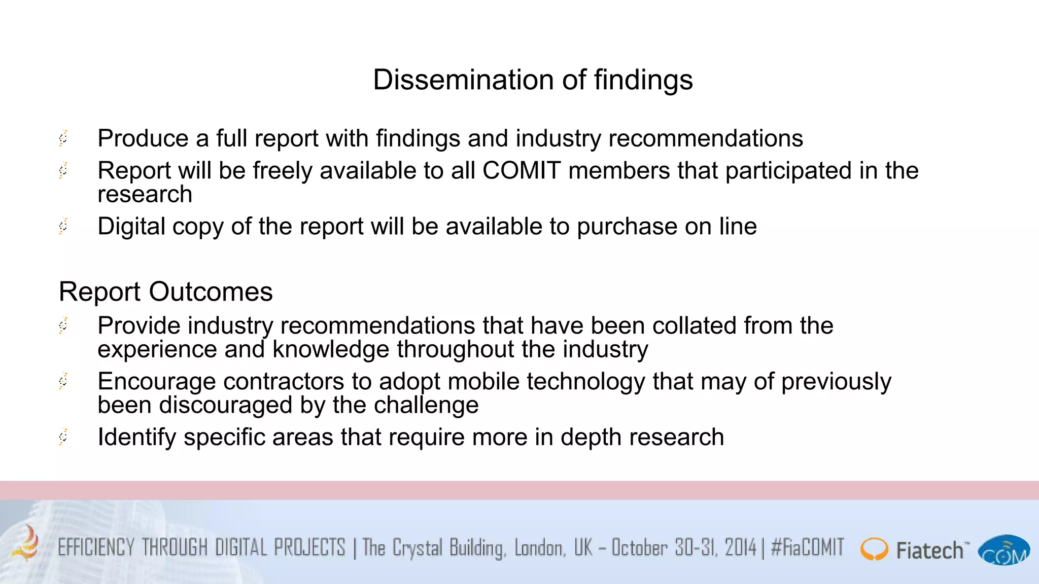 Dissemination of findings 
Produce a full report with findings and industry recommendations 
Report will be freely available to all COMIT members that participated in the 
research 
Digital copy of the report will be available to purchase on line 
Report Outcomes 
Provide industry recommendations that have been collated from the 
experience and knowledge throughout the industry 
Encourage contractors to adopt mobile technology that may of previously 
been discouraged by the challenge 
Identify specific areas that require more in depth research 
 