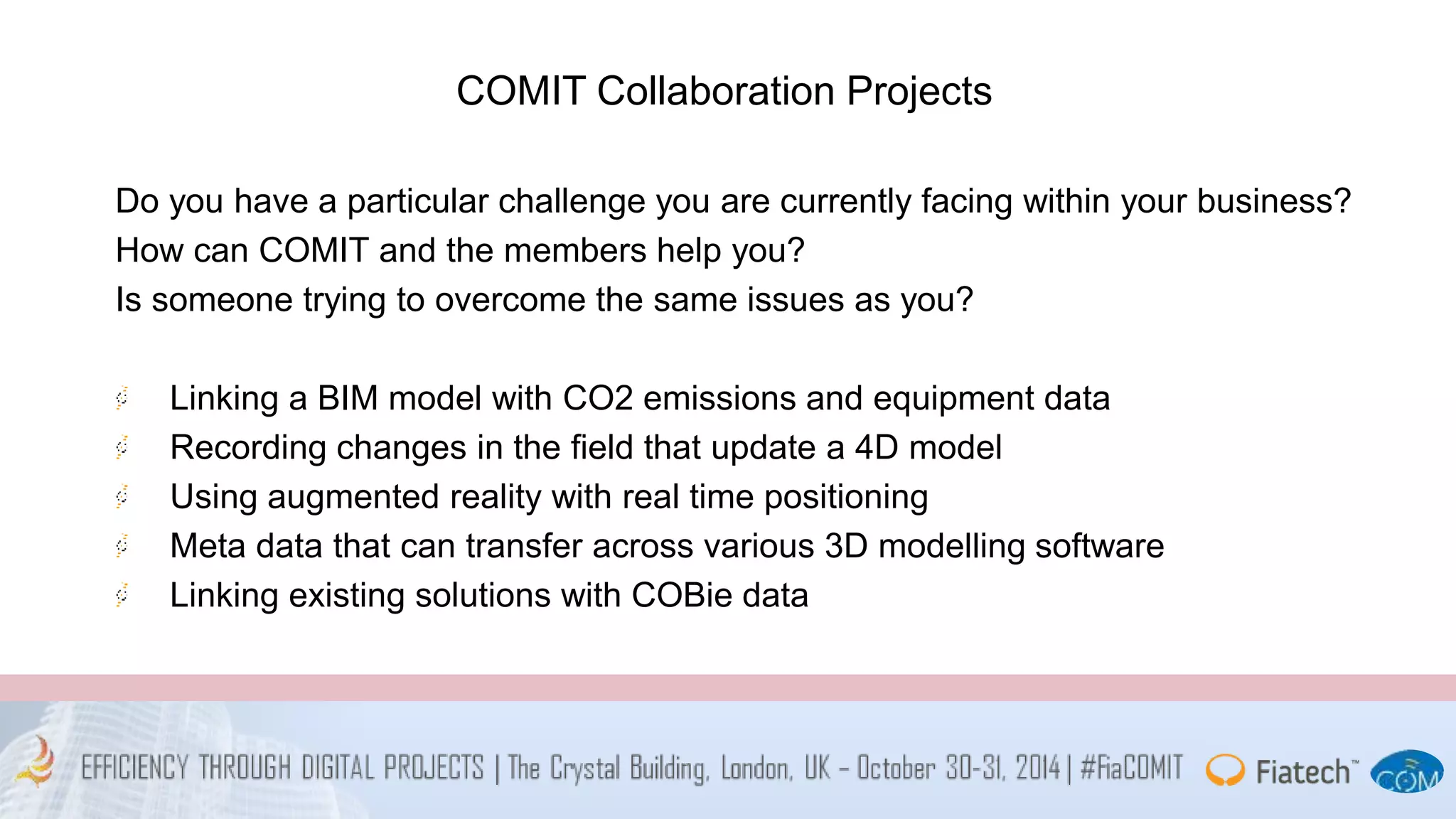COMIT Collaboration Projects 
Do you have a particular challenge you are currently facing within your business? 
How can COMIT and the members help you? 
Is someone trying to overcome the same issues as you? 
Linking a BIM model with CO2 emissions and equipment data 
Recording changes in the field that update a 4D model 
Using augmented reality with real time positioning 
Meta data that can transfer across various 3D modelling software 
Linking existing solutions with COBie data 
 