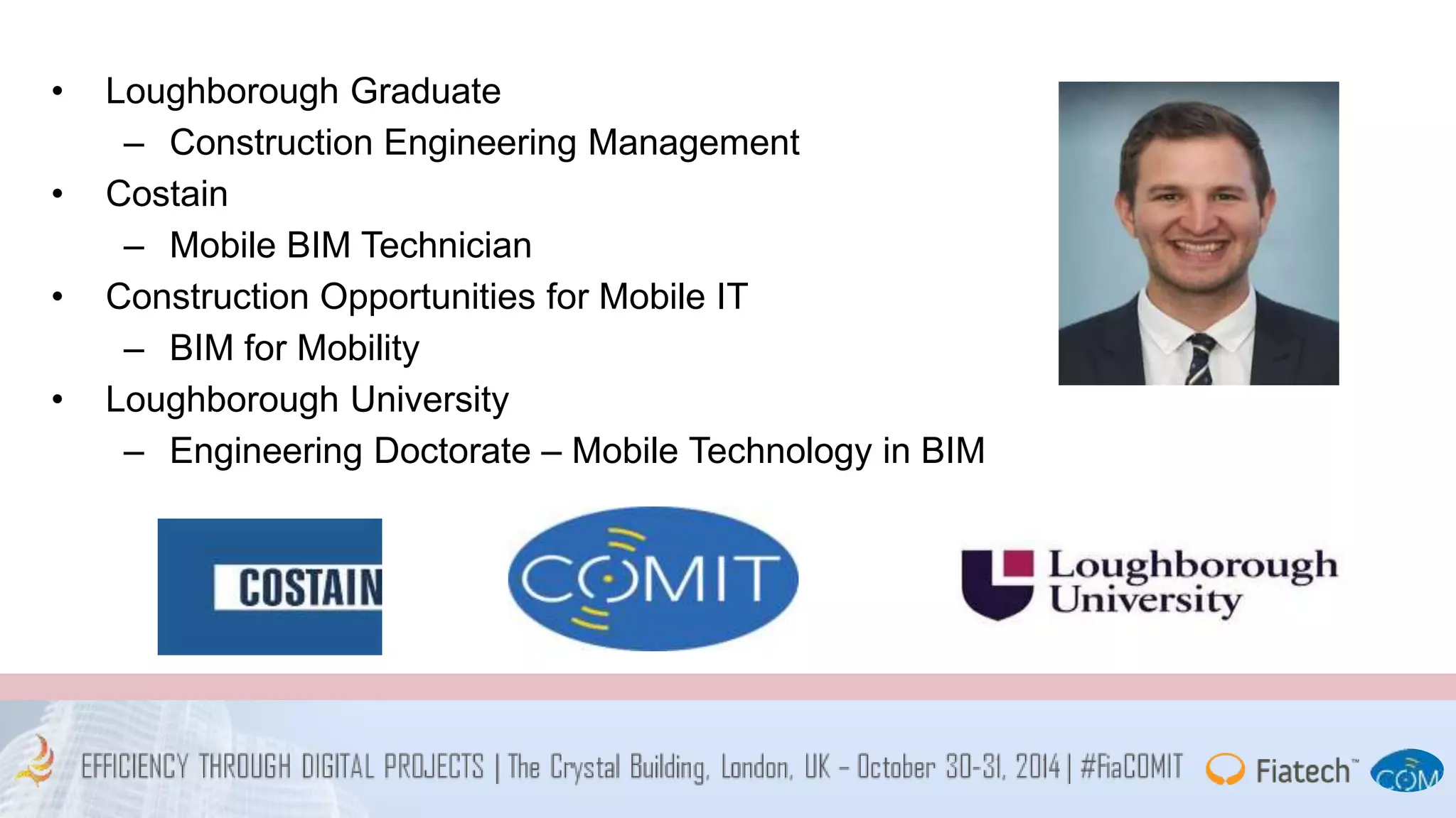 • Loughborough Graduate 
– Construction Engineering Management 
• Costain 
– Mobile BIM Technician 
• Construction Opportunities for Mobile IT 
– BIM for Mobility 
• Loughborough University 
– Engineering Doctorate – Mobile Technology in BIM 
 