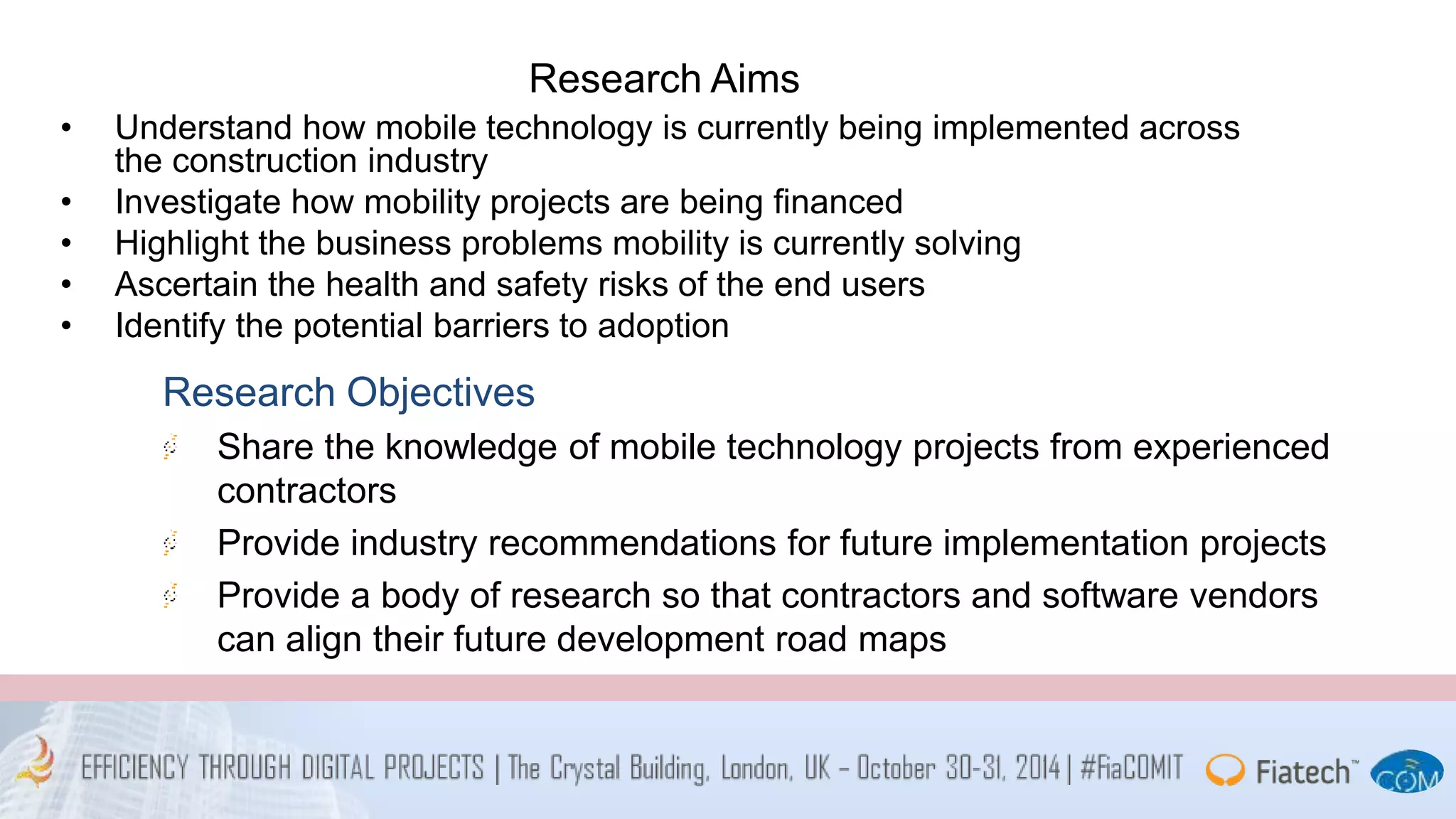 Research Aims 
• Understand how mobile technology is currently being implemented across 
the construction industry 
• Investigate how mobility projects are being financed 
• Highlight the business problems mobility is currently solving 
• Ascertain the health and safety risks of the end users 
• Identify the potential barriers to adoption 
Research Objectives 
Share the knowledge of mobile technology projects from experienced 
contractors 
Provide industry recommendations for future implementation projects 
Provide a body of research so that contractors and software vendors 
can align their future development road maps 
 