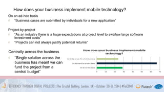 How does your business implement mobile technology? 
On an ad-hoc basis 
“Business cases are submitted by individuals for a new application” 
Project-by-project 
“As an industry there is a huge expectations at project level to swallow large software 
investment costs” 
“Projects can not always justify potential returns” 
Centrally across the business 
“Single solution across the 
business has meant we can 
fund the project from a 
central budget” 
 