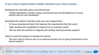 If you have implemented mobile solutions you have mainly…. 
Developed the internally using a commercial tool 
“Initially developed a solution using a commercial tool and developed an in house 
solution with our own developers” 
Developed the solution internally using your own programmers 
“In house development team that captures the requirements from the users” 
“Agile development capabilities to respond to our business needs” 
“We can tailor the solution to integrate with already existing business systems” 
Used an external company to develop the solution 
“We don’t want to have to rely on an external company for on-going maintenance of an 
internal solution” 
 