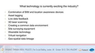What technology is currently exciting the industry? 
Combination of BIM and location awareness devices 
Asset tagging 
Live data feedback 
3D laser scanning 
Creating a common data environment 
Site surveying equipment 
Wearable technology 
Virtual navigation 
Geo-spatial data linkage 
 