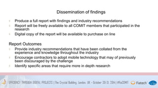 Dissemination of findings 
Produce a full report with findings and industry recommendations 
Report will be freely available to all COMIT members that participated in the 
research 
Digital copy of the report will be available to purchase on line 
Report Outcomes 
Provide industry recommendations that have been collated from the 
experience and knowledge throughout the industry 
Encourage contractors to adopt mobile technology that may of previously 
been discouraged by the challenge 
Identify specific areas that require more in depth research 
 