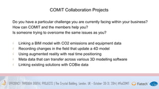 COMIT Collaboration Projects 
Do you have a particular challenge you are currently facing within your business? 
How can COMIT and the members help you? 
Is someone trying to overcome the same issues as you? 
Linking a BIM model with CO2 emissions and equipment data 
Recording changes in the field that update a 4D model 
Using augmented reality with real time positioning 
Meta data that can transfer across various 3D modelling software 
Linking existing solutions with COBie data 
 
