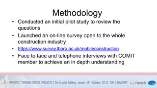 Methodology 
• Conducted an initial pilot study to review the 
questions 
• Launched an on-line survey open to the whole 
construction industry 
• https://www.survey.lboro.ac.uk/mobileconstruction 
• Face to face and telephone interviews with COMIT 
member to achieve an in depth understanding 
 