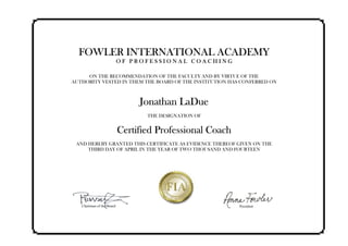 FOWLER INTERNATIONAL ACADEMY
O F P R O F E S S I O N A L C O A C H I N G
ON THE RECOMMENDATION OF THE FACULTY AND BY VIRTUE OF THE
AUTHORITY VESTED IN THEM THE BOARD OF THE INSTITUTION HAS CONFERRED ON
Jonathan LaDue
THE DESIGNATION OF
Certified Professional Coach
AND HEREBY GRANTED THIS CERTIFICATE AS EVIDENCE THEREOF GIVEN ON THE
THIRD DAY OF APRIL IN THE YEAR OF TWO THOUSAND AND FOURTEEN
 