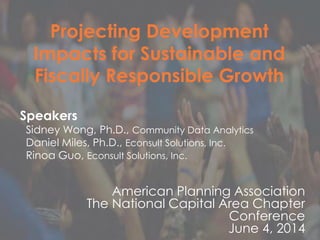 NCAC-APA, June 2016
Projecting Development
Impacts for Sustainable and
Fiscally Responsible Growth
Speakers
Sidney Wong, Ph.D., Community Data Analytics
Daniel Miles, Ph.D., Econsult Solutions, Inc.
Rinoa Guo, Econsult Solutions, Inc.
American Planning Association
The National Capital Area Chapter
Conference
June 4, 2014
 