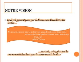 NOTRE VISION




 Nous ne pouvons pas tous faire de grandes choses. Mais nous
                 pouvons faire de petites choses avec beaucoup
                           d'amour.
                        -Mère Teresa
 