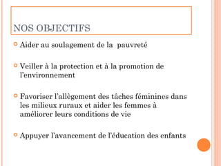 NOS OBJECTIFS
   Aider au soulagement de la pauvreté

   Veiller à la protection et à la promotion de
    l’environnement

   Favoriser l’allègement des tâches féminines dans
    les milieux ruraux et aider les femmes à
    améliorer leurs conditions de vie

   Appuyer l’avancement de l’éducation des enfants
 