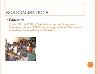 NOS RÉALISATIONS
   Éducation
    21 mai 2011, la FIAD et l’Association Pour un Engagement
    Citoyen en Guinée – APECG ont récompensé les meilleurs élèves
    de quelques écoles publiques de Conakry
 