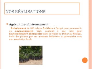 NOS RÉALISATIONS


   Agriculture-Environnement
      Reboisement de 300 arbres fruitiers à Bargni pour promouvoir
    un environnement vert, combiné à une lutte pour
    l'autosuffisance alimentaire dans la région de Dakar au Sénégal.
    Suivi des plantes par nos membres bénévoles et partenariat avec
    une association locale
 