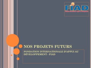 NOS PROJETS FUTURS
FONDATION INTERNATIONALE D’APPUI AU
DÉVELOPPEMENT - FIAD
 